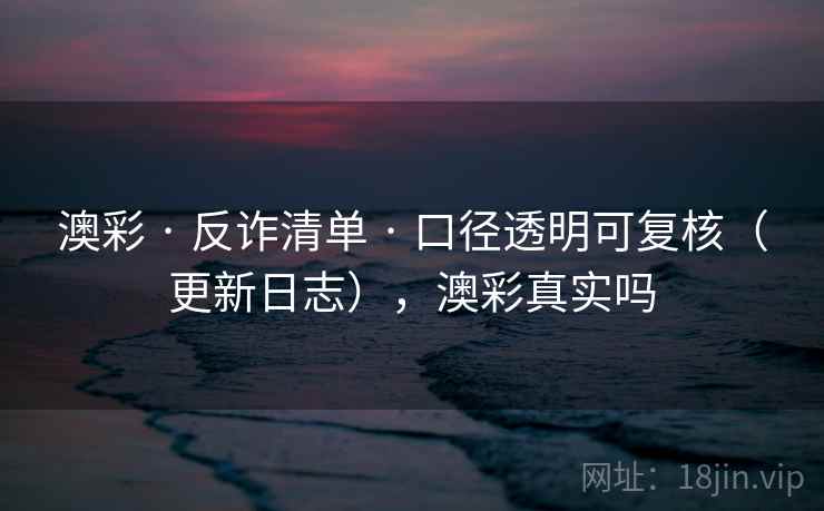 澳彩 · 反诈清单 · 口径透明可复核（更新日志），澳彩真实吗