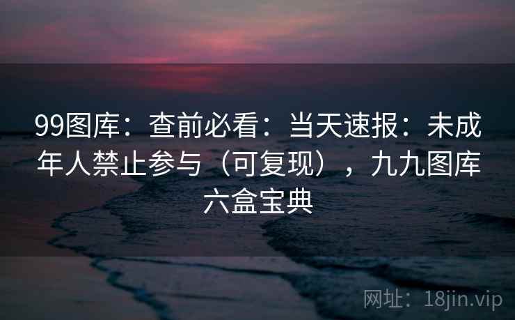 99图库:查前必看:当天速报:未成年人禁止参与(可复现),九九图库六盒宝典 99图库:查前必看:当天速报:未成年人禁止参与(可复现),九九图库六盒宝典